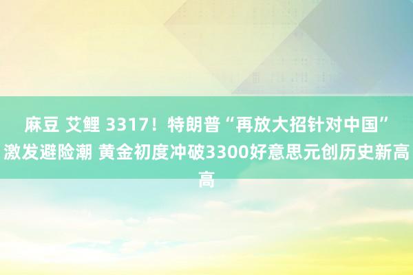 麻豆 艾鲤 3317！特朗普“再放大招针对中国”激发避险潮 黄金初度冲破3300好意思元创历史新高