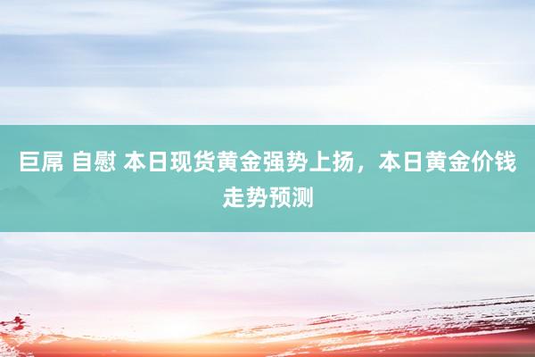 巨屌 自慰 本日现货黄金强势上扬，本日黄金价钱走势预测
