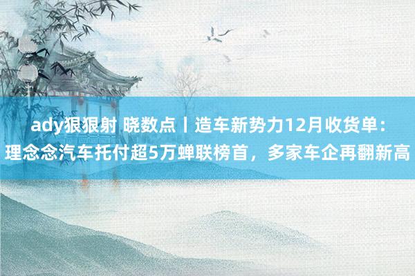 ady狠狠射 晓数点丨造车新势力12月收货单：理念念汽车托付超5万蝉联榜首，多家车企再翻新高