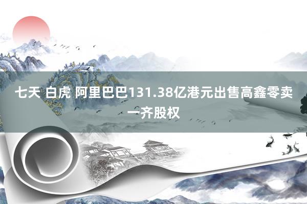七天 白虎 阿里巴巴131.38亿港元出售高鑫零卖一齐股权