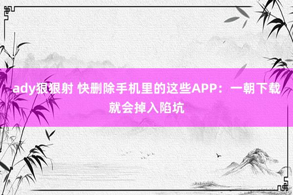 ady狠狠射 快删除手机里的这些APP：一朝下载就会掉入陷坑