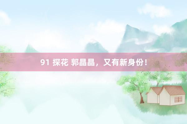91 探花 郭晶晶，又有新身份！