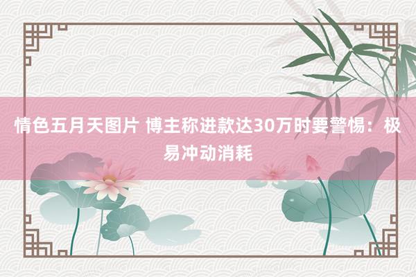 情色五月天图片 博主称进款达30万时要警惕：极易冲动消耗