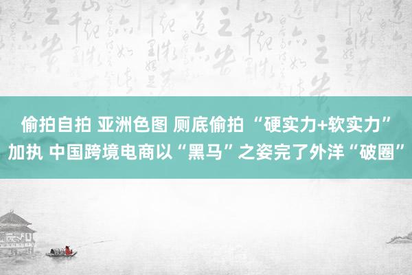 偷拍自拍 亚洲色图 厕底偷拍 “硬实力+软实力”加执 中国跨境电商以“黑马”之姿完了外洋“破圈”