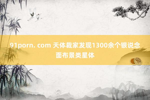 91porn. com 天体裁家发现1300余个银说念面布景类星体