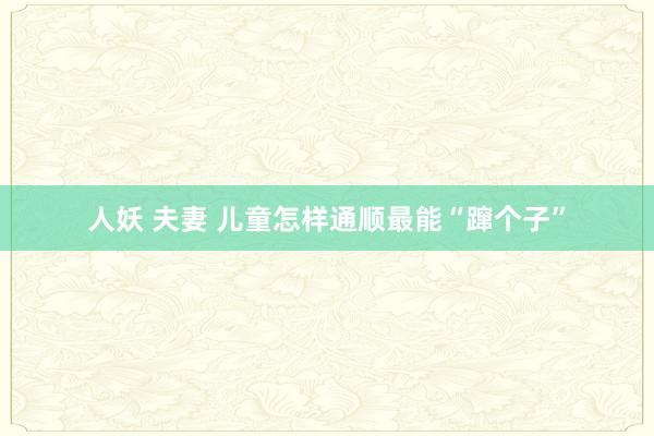 人妖 夫妻 儿童怎样通顺最能“蹿个子”
