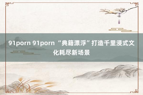 91porn 91porn “典籍漂浮”打造千里浸式文化耗尽新场景