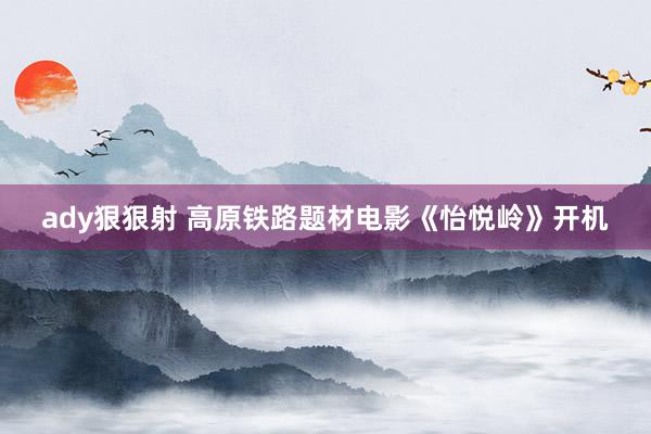 ady狠狠射 高原铁路题材电影《怡悦岭》开机