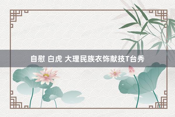 自慰 白虎 大理民族衣饰献技T台秀