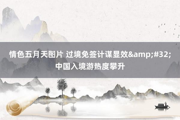 情色五月天图片 过境免签计谋显效&#32;中国入境游热度攀升