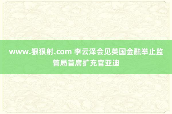 www.狠狠射.com 李云泽会见英国金融举止监管局首席扩充官亚迪