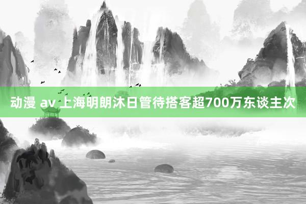 动漫 av 上海明朗沐日管待搭客超700万东谈主次