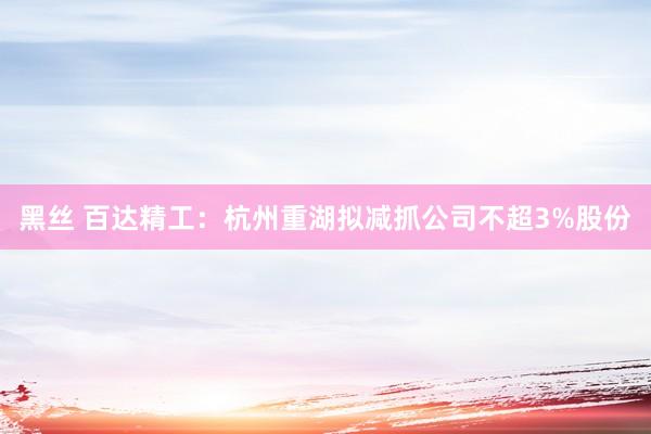 黑丝 百达精工：杭州重湖拟减抓公司不超3%股份