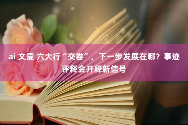 ai 文爱 六大行“交卷”，下一步发展在哪？事迹评释会开释新信号