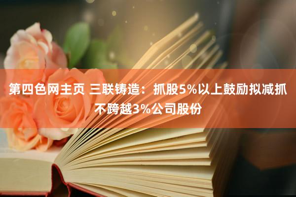 第四色网主页 三联铸造：抓股5%以上鼓励拟减抓不跨越3%公司股份