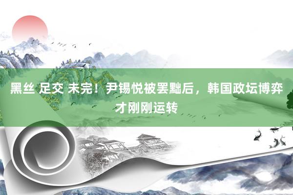黑丝 足交 未完！尹锡悦被罢黜后，韩国政坛博弈才刚刚运转