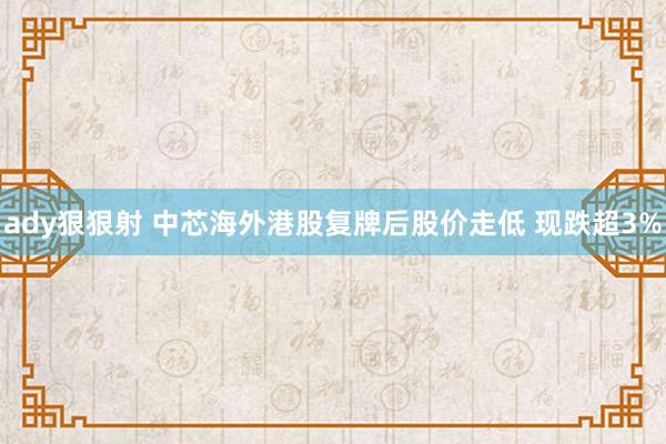 ady狠狠射 中芯海外港股复牌后股价走低 现跌超3%