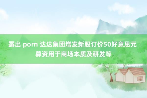 露出 porn 达达集团增发新股订价50好意思元 募资用于商场本质及研发等