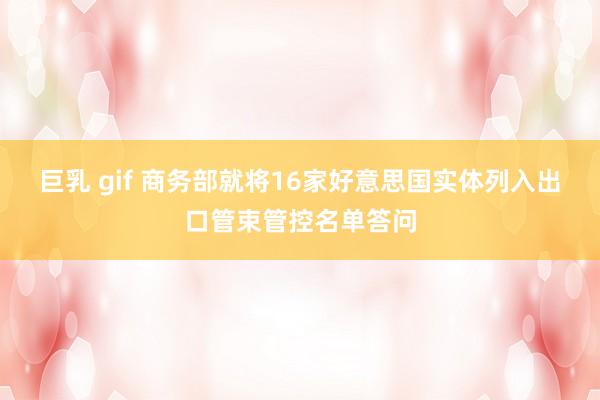巨乳 gif 商务部就将16家好意思国实体列入出口管束管控名单答问