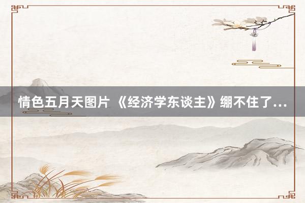 情色五月天图片 《经济学东谈主》绷不住了…