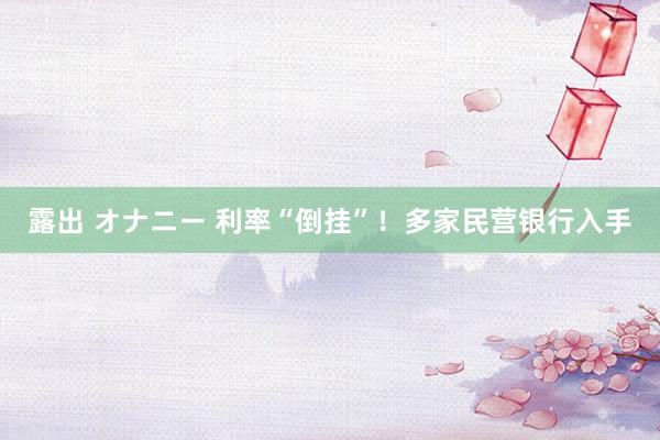 露出 オナニー 利率“倒挂”！多家民营银行入手