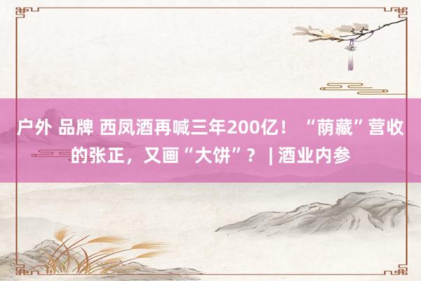 户外 品牌 西凤酒再喊三年200亿！ “荫藏”营收的张正，又画“大饼”？ | 酒业内参