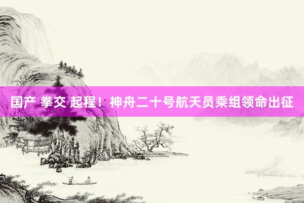 国产 拳交 起程！神舟二十号航天员乘组领命出征