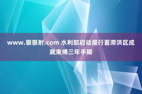 www.狠狠射.com 水利部启动履行蓄滞洪区成就束缚三年手脚