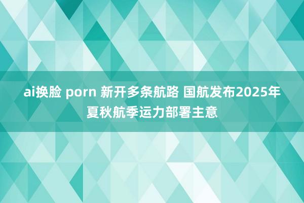ai换脸 porn 新开多条航路 国航发布2025年夏秋航季运力部署主意