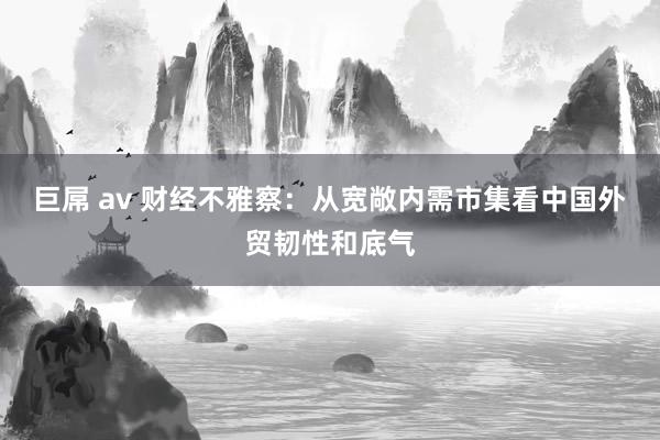 巨屌 av 财经不雅察：从宽敞内需市集看中国外贸韧性和底气