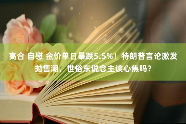 高合 自慰 金价单日暴跌5.5%！特朗普言论激发抛售潮，世俗东说念主该心焦吗？