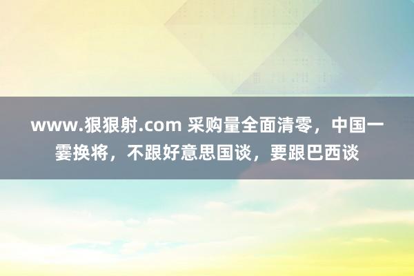 www.狠狠射.com 采购量全面清零，中国一霎换将，不跟好意思国谈，要跟巴西谈
