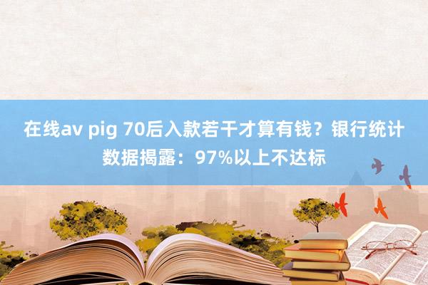 在线av pig 70后入款若干才算有钱？银行统计数据揭露：97%以上不达标