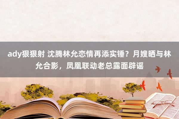 ady狠狠射 沈腾林允恋情再添实锤？月嫂晒与林允合影，凤凰联动老总露面辟谣