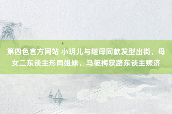 第四色官方网站 小玥儿与继母同款发型出街，母女二东谈主形同姐妹，马筱梅获路东谈主赈济