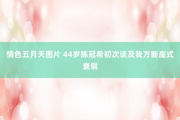 情色五月天图片 44岁陈冠希初次谈及我方断崖式衰弱