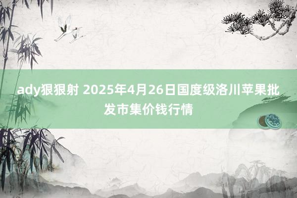 ady狠狠射 2025年4月26日国度级洛川苹果批发市集价钱行情