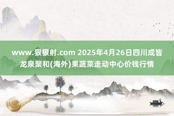 www.狠狠射.com 2025年4月26日四川成皆龙泉聚和(海外)果蔬菜走动中心价钱行情