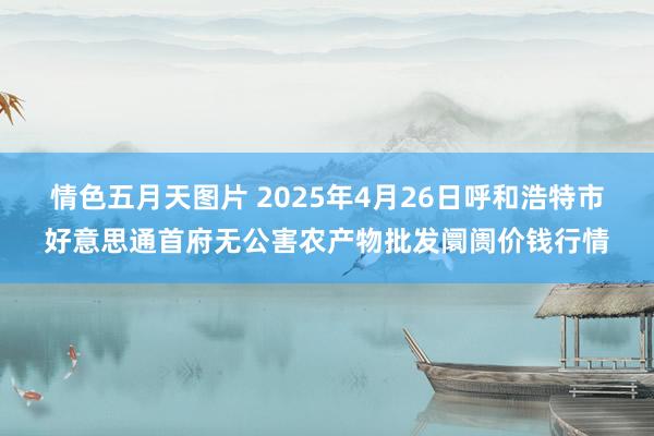 情色五月天图片 2025年4月26日呼和浩特市好意思通首府无公害农产物批发阛阓价钱行情