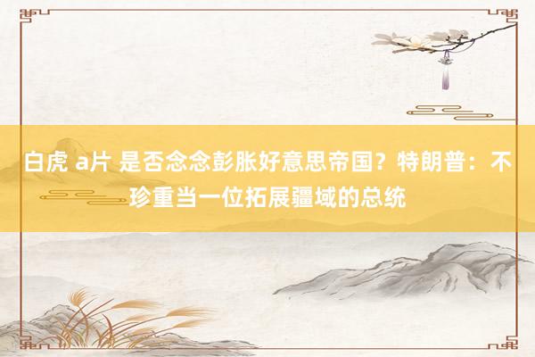 白虎 a片 是否念念彭胀好意思帝国？特朗普：不珍重当一位拓展疆域的总统