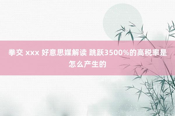 拳交 xxx 好意思媒解读 跳跃3500%的高税率是怎么产生的