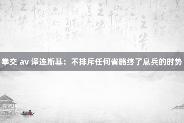 拳交 av 泽连斯基：不排斥任何省略终了息兵的时势