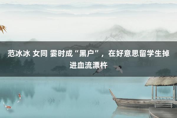 范冰冰 女同 霎时成“黑户”，在好意思留学生掉进血流漂杵