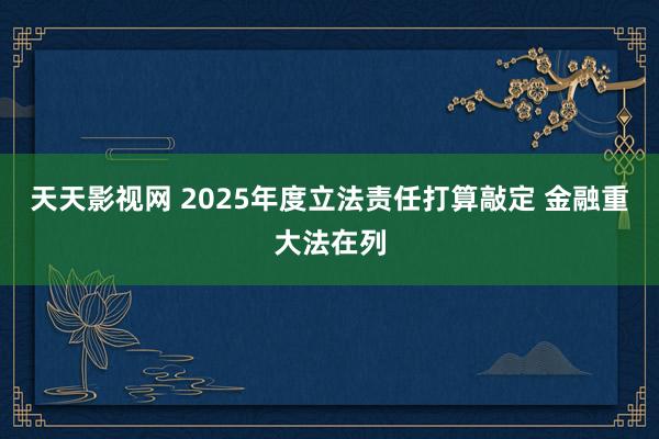 天天影视网 2025年度立法责任打算敲定 金融重大法在列