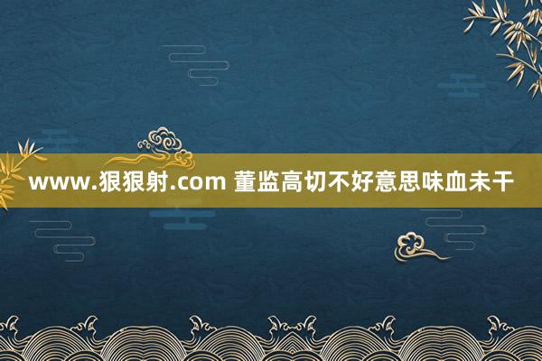 www.狠狠射.com 董监高切不好意思味血未干